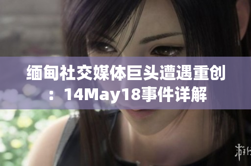 缅甸社交媒体巨头遭遇重创：14May18事件详解
