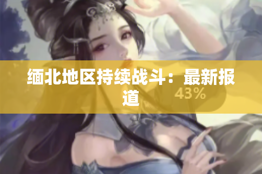 缅北地区持续战斗：最新报道