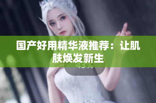 国产好用精华液推荐：让肌肤焕发新生