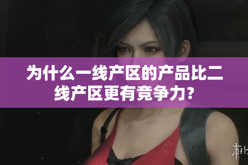 为什么一线产区的产品比二线产区更有竞争力？