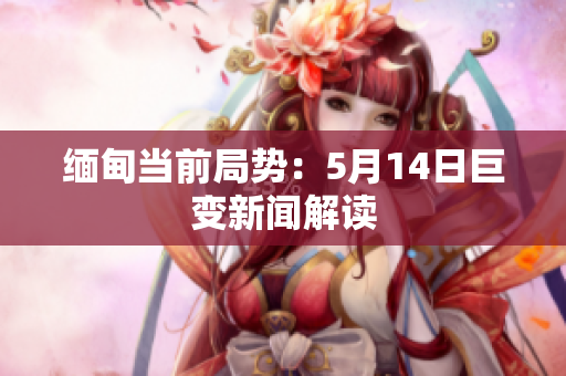 缅甸当前局势：5月14日巨变新闻解读