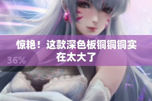 惊艳！这款深色板铜铜铜实在太大了