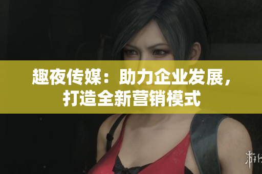 趣夜传媒：助力企业发展，打造全新营销模式