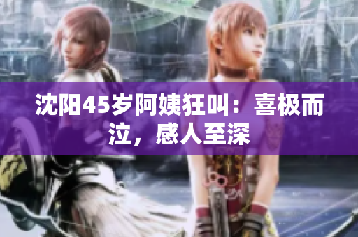 沈阳45岁阿姨狂叫：喜极而泣，感人至深