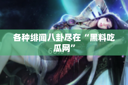 各种绯闻八卦尽在“黑料吃瓜网”