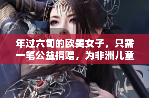 年过六旬的欧美女子，只需一笔公益捐赠，为非洲儿童带来希望