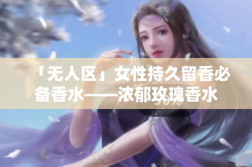 「无人区」女性持久留香必备香水——浓郁玫瑰香水