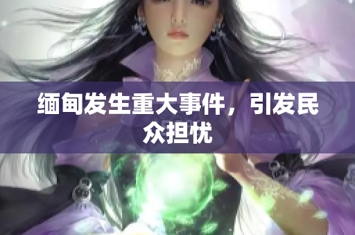 缅甸发生重大事件，引发民众担忧