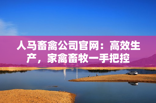 人马畜禽公司官网：高效生产，家禽畜牧一手把控