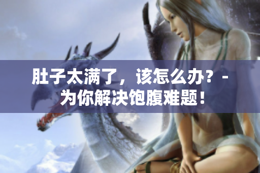 肚子太满了，该怎么办？- 为你解决饱腹难题！