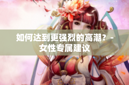如何达到更强烈的高潮？-女性专属建议
