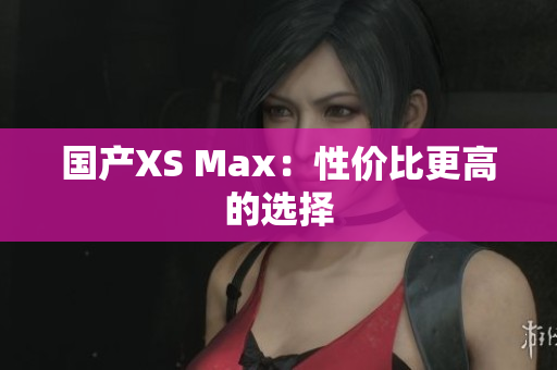 国产XS Max：性价比更高的选择