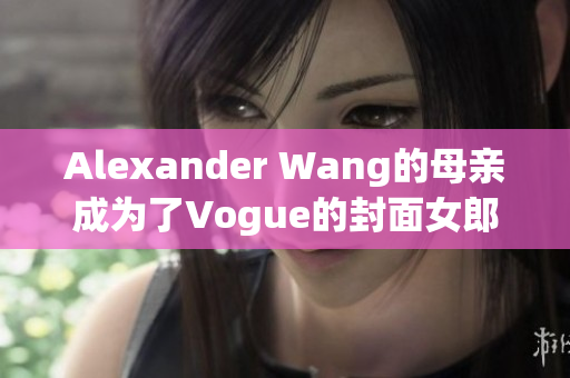 Alexander Wang的母亲成为了Vogue的封面女郎，这是她的故事。