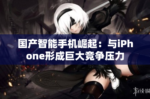 国产智能手机崛起：与iPhone形成巨大竞争压力