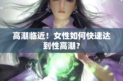 高潮临近！女性如何快速达到性高潮？