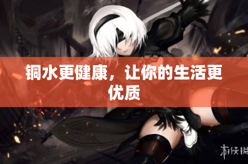 铜水更健康，让你的生活更优质