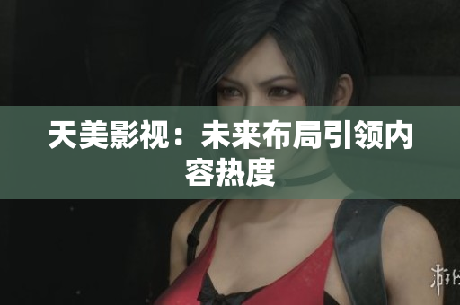 天美影视：未来布局引领内容热度