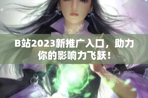 B站2023新推广入口，助力你的影响力飞跃！