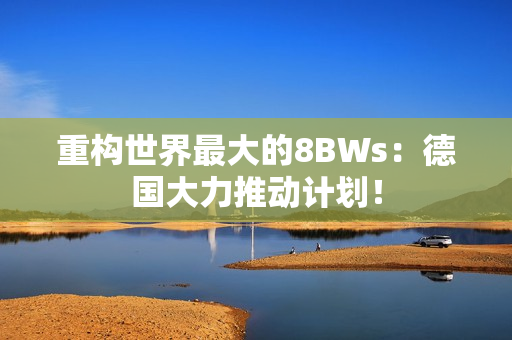 重构世界最大的8BWs：德国大力推动计划！