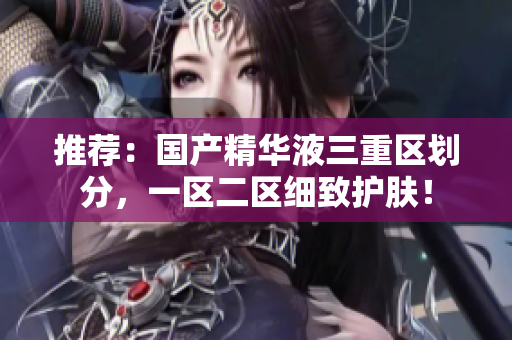 推荐：国产精华液三重区划分，一区二区细致护肤！