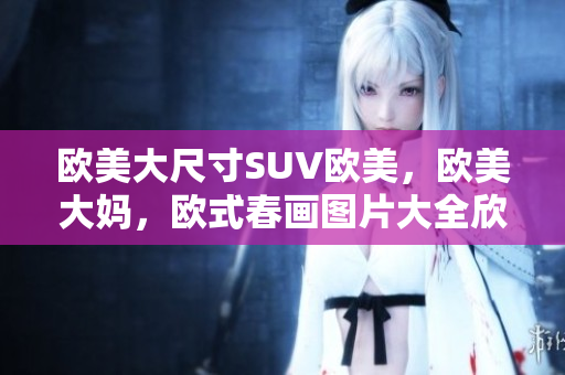 欧美大尺寸SUV欧美，欧美大妈，欧式春画图片大全欣赏简单405