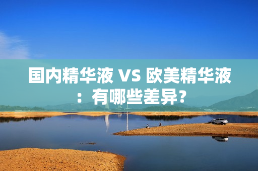 国内精华液 VS 欧美精华液：有哪些差异？