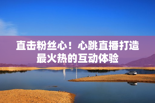 直击粉丝心！心跳直播打造最火热的互动体验