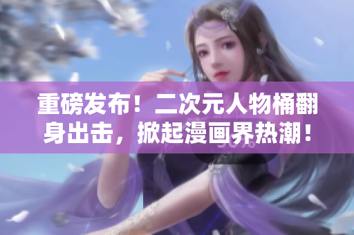 重磅发布！二次元人物桶翻身出击，掀起漫画界热潮！