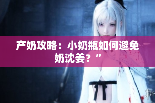 产奶攻略：小奶瓶如何避免奶沈姜？”