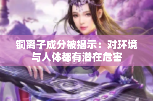 铜离子成分被揭示：对环境与人体都有潜在危害