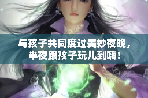 与孩子共同度过美妙夜晚，半夜跟孩子玩儿到嗨！