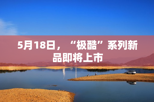 5月18日，“极酷”系列新品即将上市