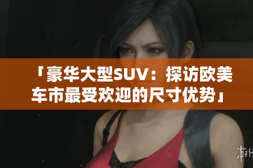 「豪华大型SUV：探访欧美车市最受欢迎的尺寸优势」
