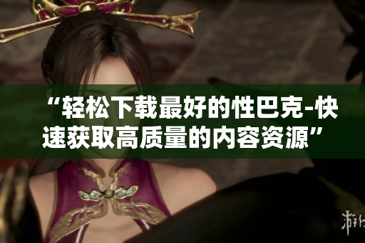 “轻松下载最好的性巴克-快速获取高质量的内容资源”