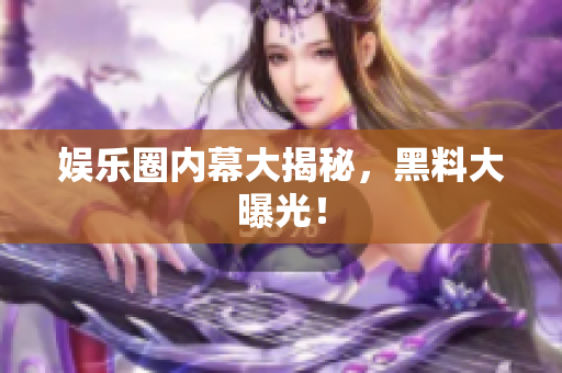 娱乐圈内幕大揭秘，黑料大曝光！