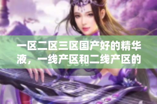 一区二区三区国产好的精华液，一线产区和二线产区的差距原因，永久ye8.8368----PjLXOsovdEhc