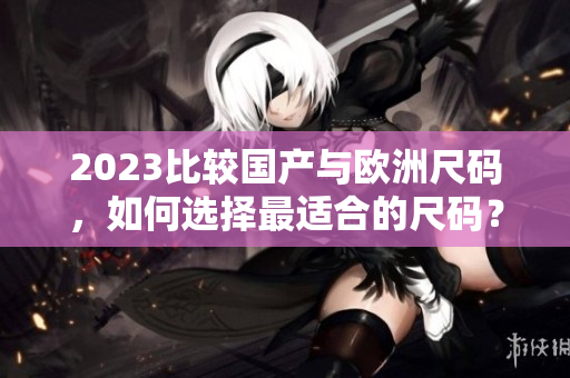2023比较国产与欧洲尺码，如何选择最适合的尺码？