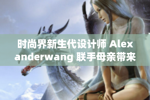 时尚界新生代设计师 Alexanderwang 联手母亲带来惊喜亲子合作