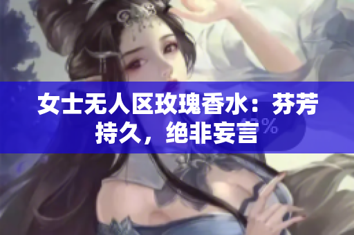 女士无人区玫瑰香水：芬芳持久，绝非妄言