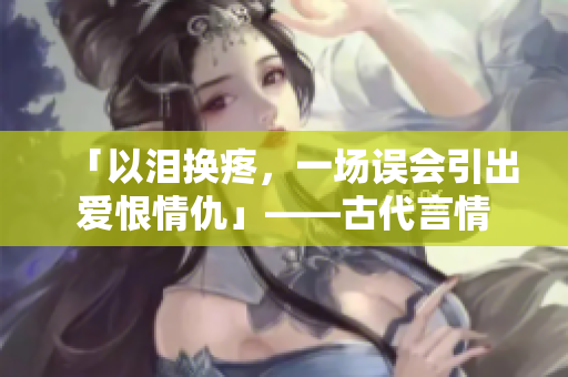 「以泪换疼，一场误会引出爱恨情仇」——古代言情