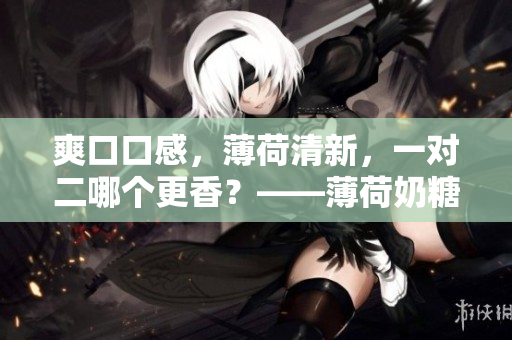 爽口口感，薄荷清新，一对二哪个更香？——薄荷奶糖比拼