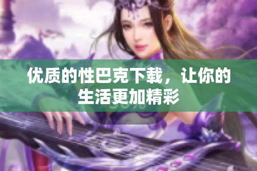 优质的性巴克下载，让你的生活更加精彩
