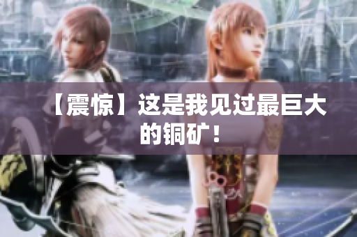 【震惊】这是我见过最巨大的铜矿！
