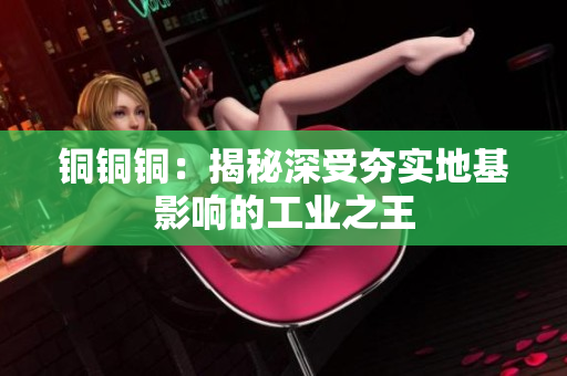 铜铜铜：揭秘深受夯实地基影响的工业之王