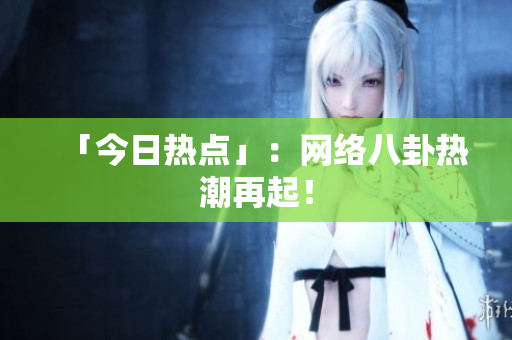 「今日热点」：网络八卦热潮再起！