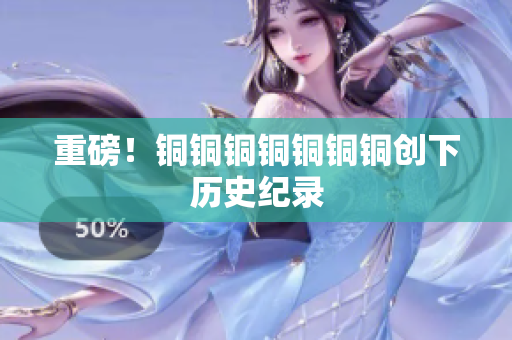 重磅！铜铜铜铜铜铜铜创下历史纪录