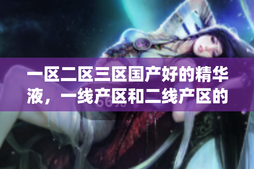 一区二区三区国产好的精华液，一线产区和二线产区的差距原因，永久ye8.8420----Odn1qvEpHInU