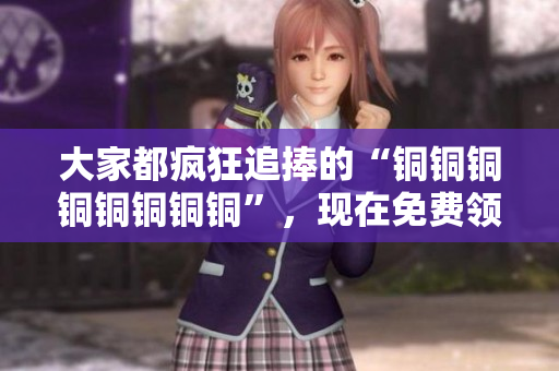 大家都疯狂追捧的“铜铜铜铜铜铜铜铜”，现在免费领！