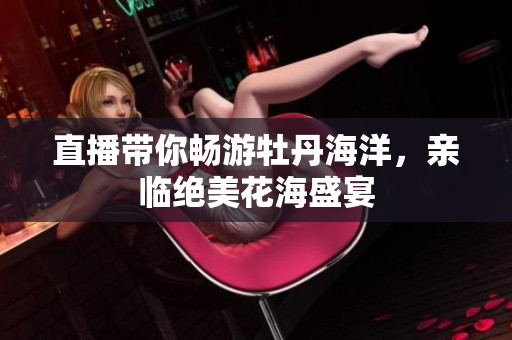 直播带你畅游牡丹海洋，亲临绝美花海盛宴