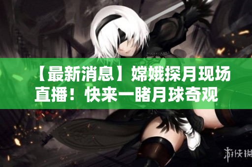 【最新消息】嫦娥探月现场直播！快来一睹月球奇观